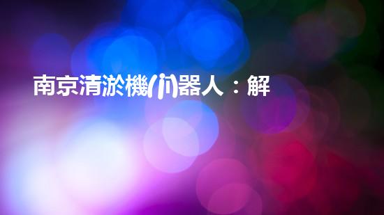 南京清淤機(jī)器人：解放河道，拯救城市！